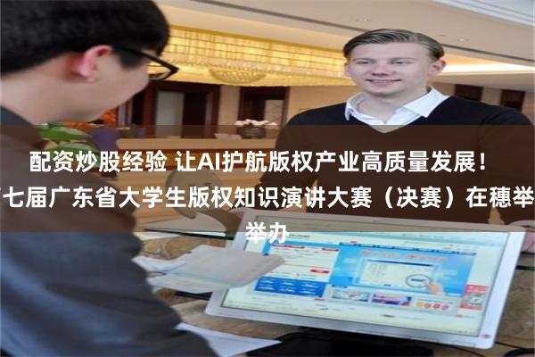 配资炒股经验 让AI护航版权产业高质量发展！ 第七届广东省大学生版权知识演讲大赛（决赛）在穗举办