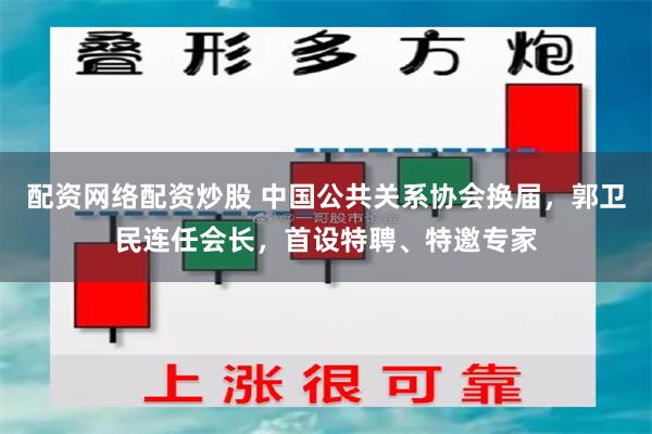配资网络配资炒股 中国公共关系协会换届，郭卫民连任会长，首设特聘、特邀专家
