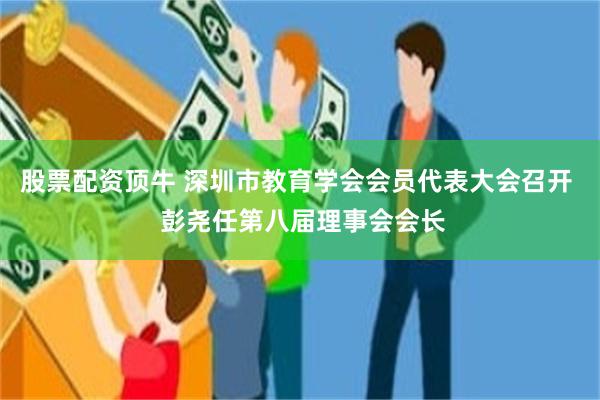 股票配资顶牛 深圳市教育学会会员代表大会召开  彭尧任第八届理事会会长