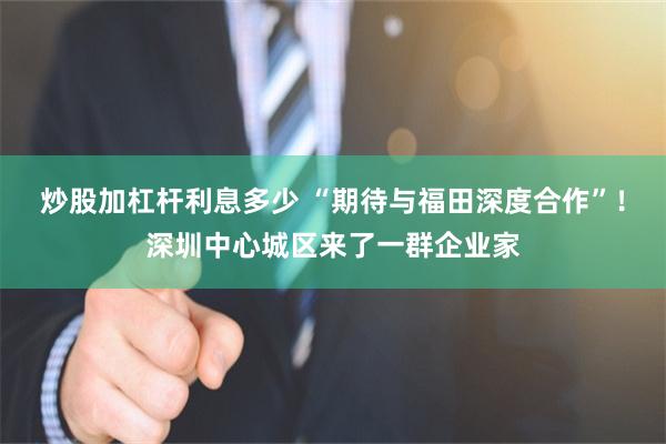 炒股加杠杆利息多少 “期待与福田深度合作”！深圳中心城区来了一群企业家