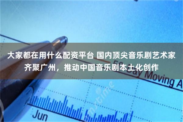 大家都在用什么配资平台 国内顶尖音乐剧艺术家齐聚广州，推动中国音乐剧本土化创作