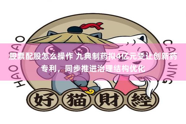 股票配股怎么操作 九典制药拟4亿元受让创新药专利，同步推进治理结构优化