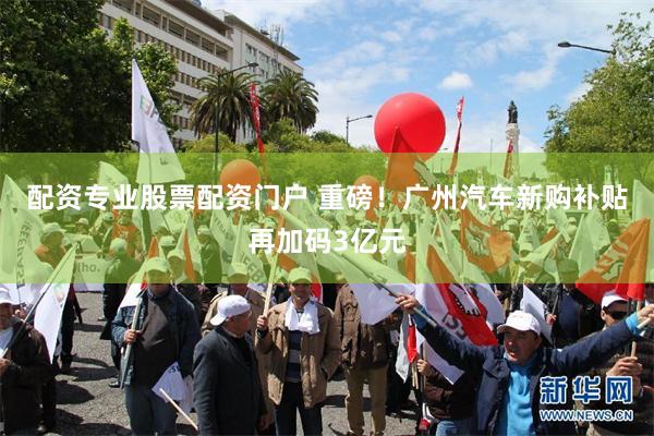 配资专业股票配资门户 重磅！广州汽车新购补贴再加码3亿元