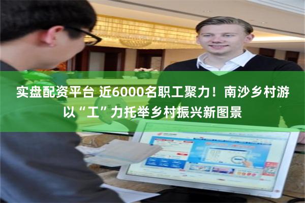 实盘配资平台 近6000名职工聚力！南沙乡村游以“工”力托举乡村振兴新图景