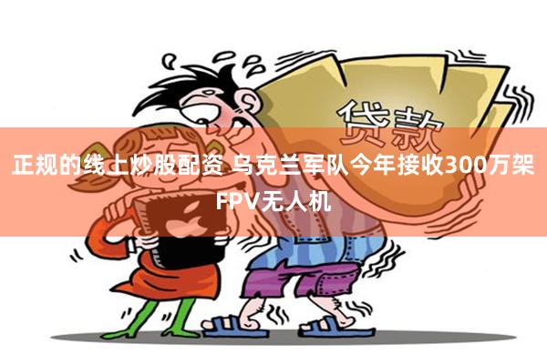 正规的线上炒股配资 乌克兰军队今年接收300万架FPV无人机