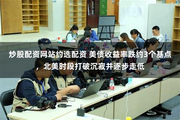 炒股配资网站约选配资 美债收益率跌约3个基点，北美时段打破沉寂并逐步走低
