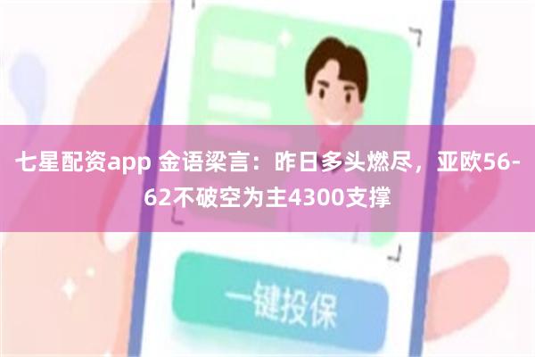 七星配资app 金语梁言：昨日多头燃尽，亚欧56-62不破空为主4300支撑