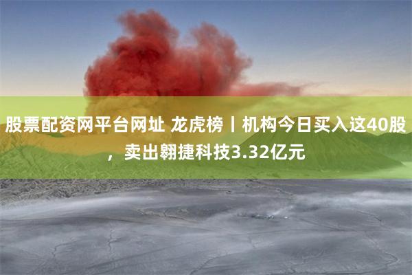 股票配资网平台网址 龙虎榜丨机构今日买入这40股，卖出翱捷科技3.32亿元