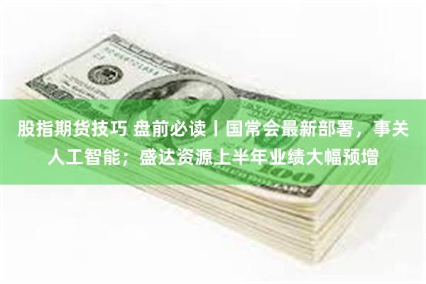 股指期货技巧 盘前必读丨国常会最新部署，事关人工智能；盛达资源上半年业绩大幅预增