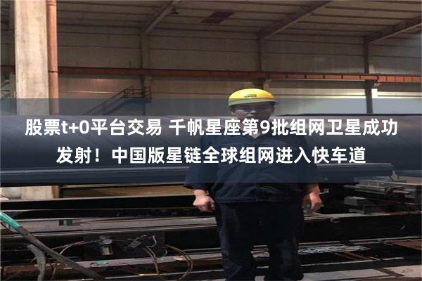 股票t+0平台交易 千帆星座第9批组网卫星成功发射！中国版星链全球组网进入快车道