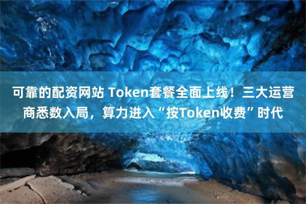 可靠的配资网站 Token套餐全面上线！三大运营商悉数入局，算力进入“按Token收费”时代