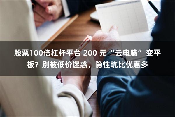 股票100倍杠杆平台 200 元 “云电脑” 变平板？别被低价迷惑，隐性坑比优惠多