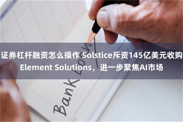 证券杠杆融资怎么操作 Solstice斥资145亿美元收购Element Solutions，进一步聚焦AI市场