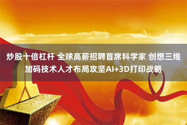 炒股十倍杠杆 全球高薪招聘首席科学家 创想三维加码技术人才布局攻坚AI+3D打印战略