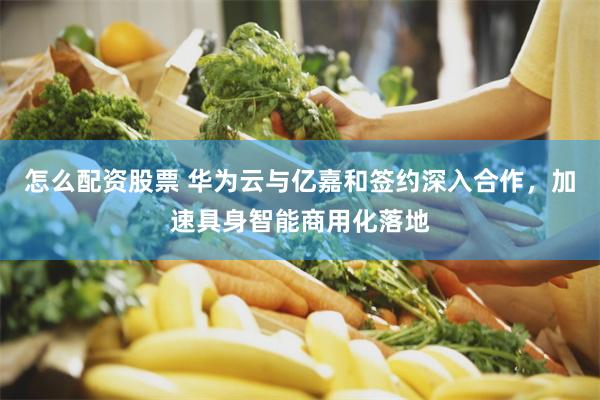 怎么配资股票 华为云与亿嘉和签约深入合作，加速具身智能商用化落地