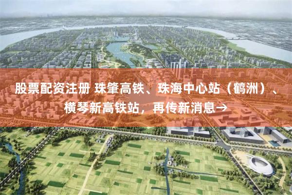 股票配资注册 珠肇高铁、珠海中心站（鹤洲）、横琴新高铁站，再传新消息→