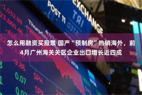 怎么用融资买股票 国产“预制房”热销海外，前4月广州海关关区企业出口增长近四成