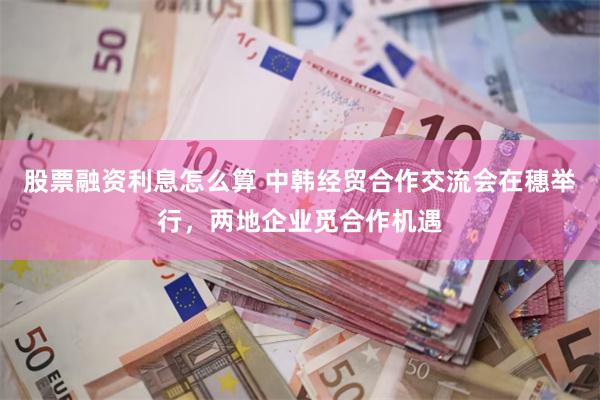 股票融资利息怎么算 中韩经贸合作交流会在穗举行，两地企业觅合作机遇