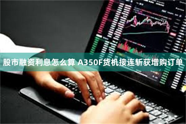 股市融资利息怎么算 A350F货机接连斩获增购订单