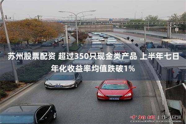 苏州股票配资 超过350只现金类产品 上半年七日年化收益率均值跌破1%