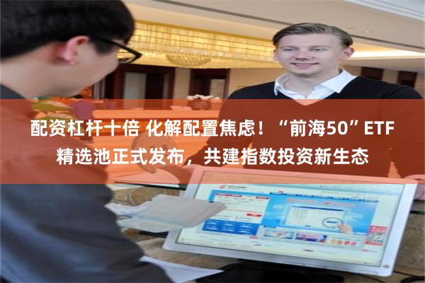 配资杠杆十倍 化解配置焦虑！“前海50”ETF精选池正式发布，共建指数投资新生态