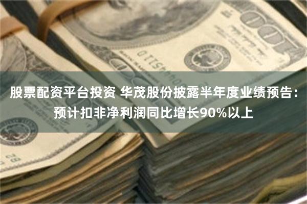 股票配资平台投资 华茂股份披露半年度业绩预告：预计扣非净利润同比增长90%以上