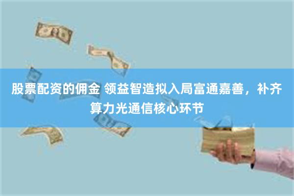 股票配资的佣金 领益智造拟入局富通嘉善，补齐算力光通信核心环节
