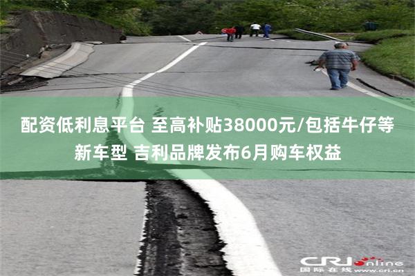 配资低利息平台 至高补贴38000元/包括牛仔等新车型 吉利品牌发布6月购车权益