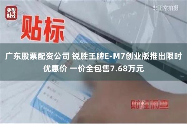 广东股票配资公司 锐胜王牌E-M7创业版推出限时优惠价 一价全包售7.68万元