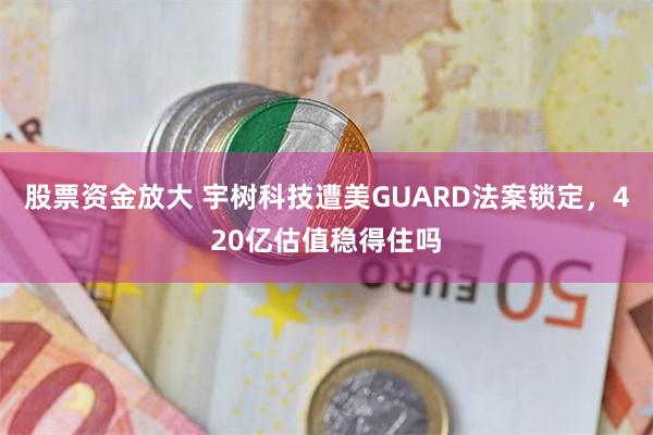 股票资金放大 宇树科技遭美GUARD法案锁定，420亿估值稳得住吗