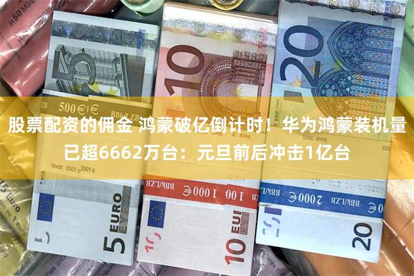 股票配资的佣金 鸿蒙破亿倒计时！华为鸿蒙装机量已超6662万台：元旦前后冲击1亿台