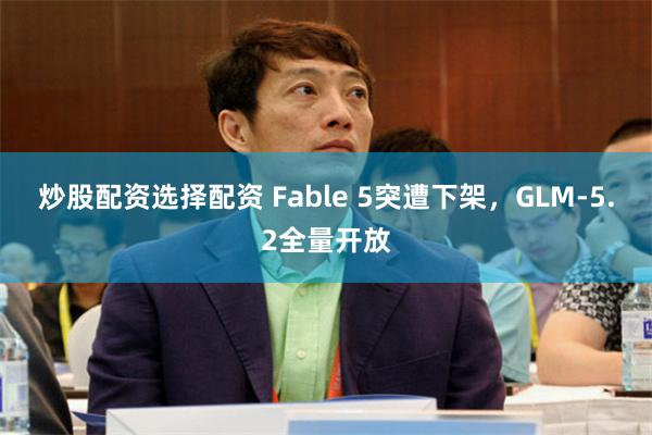 炒股配资选择配资 Fable 5突遭下架，GLM-5.2全量开放