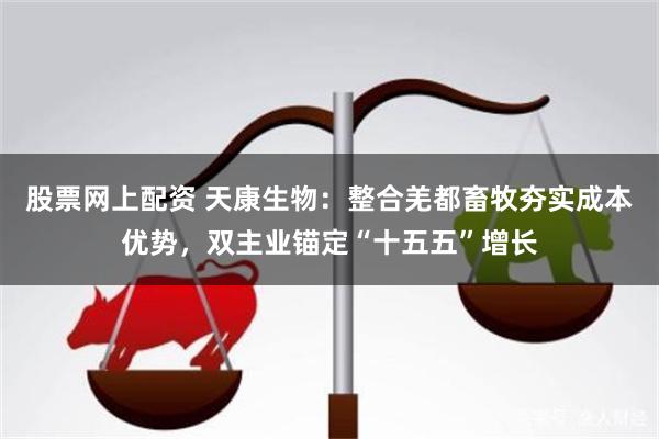 股票网上配资 天康生物：整合羌都畜牧夯实成本优势，双主业锚定“十五五”增长