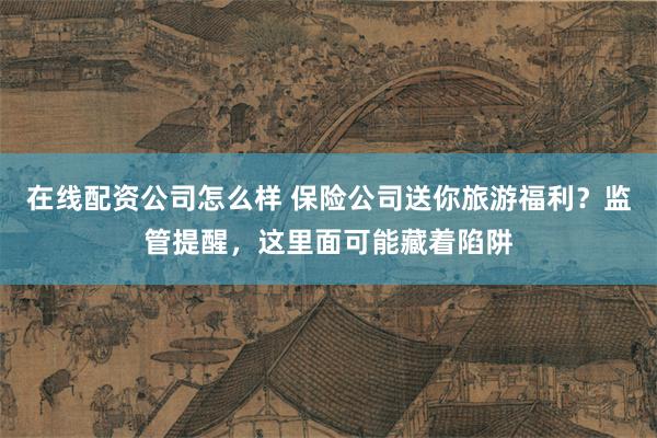在线配资公司怎么样 保险公司送你旅游福利？监管提醒，这里面可能藏着陷阱