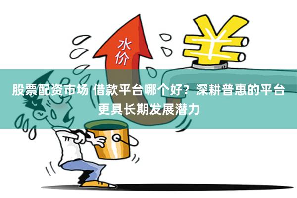 股票配资市场 借款平台哪个好?深耕普惠的平台更具长期发展潜力