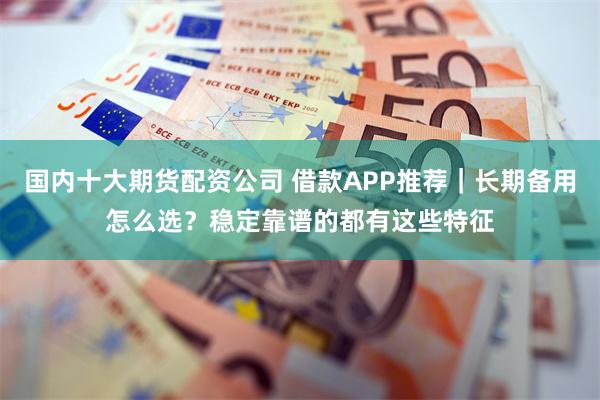 国内十大期货配资公司 借款APP推荐｜长期备用怎么选？稳定靠谱的都有这些特征