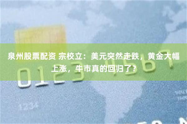 泉州股票配资 宗校立:美元突然走跌,黄金大幅上涨,牛市真的回归了?