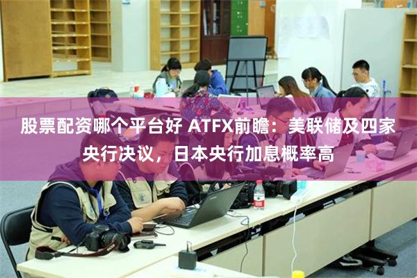 股票配资哪个平台好 ATFX前瞻:美联储及四家央行决议,日本央行加息概率高