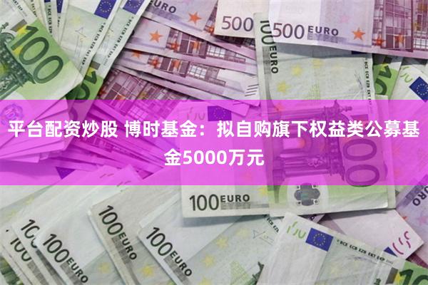 平台配资炒股 博时基金：拟自购旗下权益类公募基金5000万元