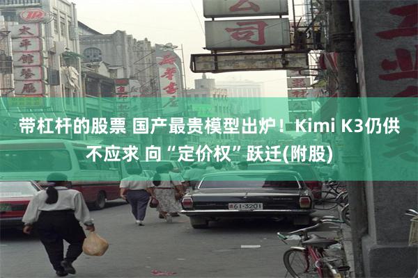 带杠杆的股票 国产最贵模型出炉！Kimi K3仍供不应求 向“定价权”跃迁(附股)