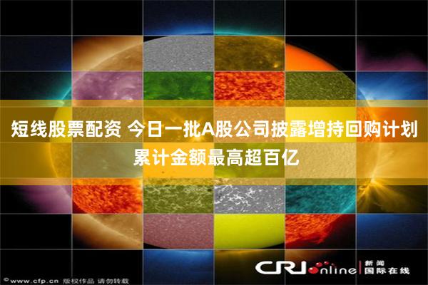 短线股票配资 今日一批A股公司披露增持回购计划 累计金额最高超百亿