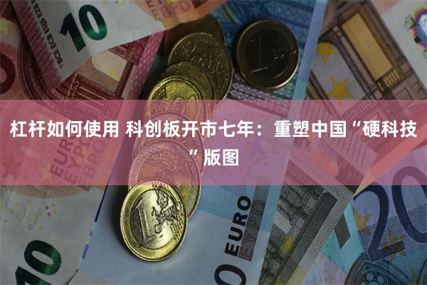 杠杆如何使用 科创板开市七年:重塑中国“硬科技”版图