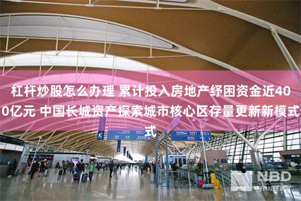 杠杆炒股怎么办理 累计投入房地产纾困资金近400亿元 中国长城资产探索城市核心区存量更新新模式