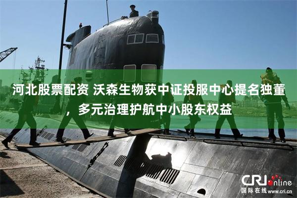 河北股票配资 沃森生物获中证投服中心提名独董,多元治理护航中小股东权益