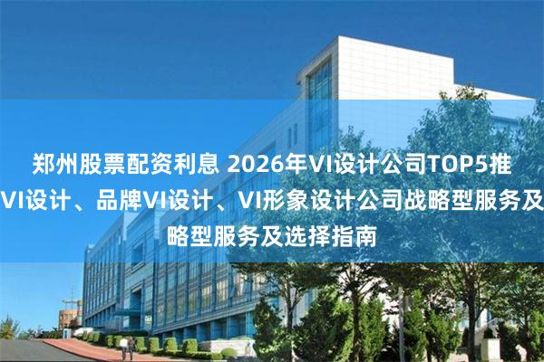 郑州股票配资利息 2026年VI设计公司TOP5推荐：企业VI设计、品牌VI设计、VI形象设计公司战略型服务及选择指南