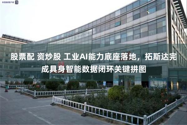 股票配 资炒股 工业AI能力底座落地,拓斯达完成具身智能数据闭环关键拼图