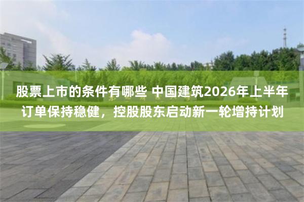 股票上市的条件有哪些 中国建筑2026年上半年订单保持稳健，控股股东启动新一轮增持计划