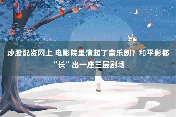 炒股配资网上 电影院里演起了音乐剧？和平影都“长”出一座三层剧场