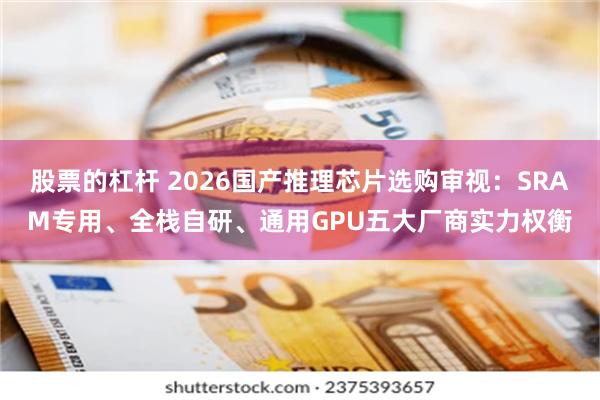 股票的杠杆 2026国产推理芯片选购审视：SRAM专用、全栈自研、通用GPU五大厂商实力权衡