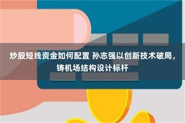 炒股短线资金如何配置 孙志强以创新技术破局，铸机场结构设计标杆